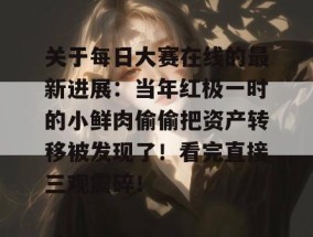 关于每日大赛在线的最新进展：当年红极一时的小鲜肉偷偷把资产转移被发现了！看完直接三观震碎！