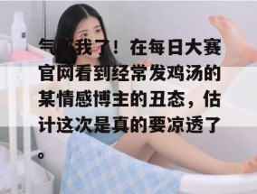 气死我了！在每日大赛官网看到经常发鸡汤的某情感博主的丑态，估计这次是真的要凉透了。