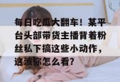 每日吃瓜大翻车！某平台头部带货主播背着粉丝私下搞这些小动作，这波你怎么看？