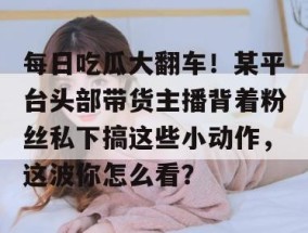 每日吃瓜大翻车！某平台头部带货主播背着粉丝私下搞这些小动作，这波你怎么看？